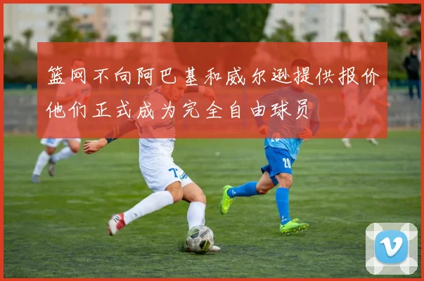 篮网不向阿巴基和威尔逊提供报价他们正式成为完全自由球员