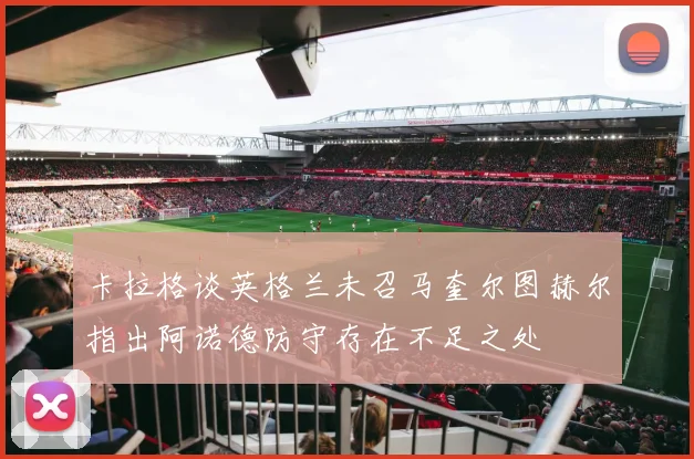 卡拉格谈英格兰未召马奎尔图赫尔指出阿诺德防守存在不足之处