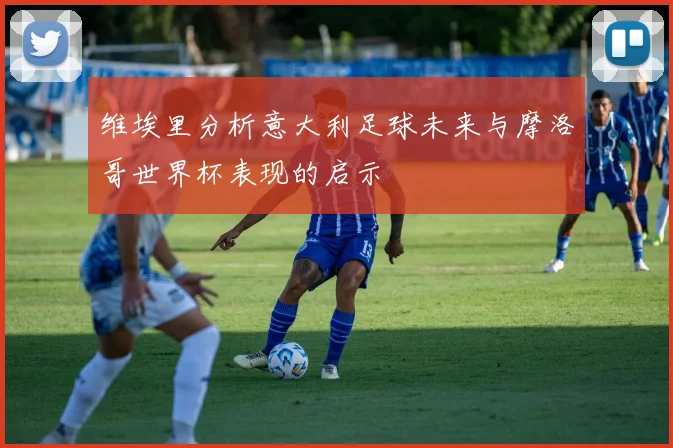 维埃里分析意大利足球未来与摩洛哥世界杯表现的启示