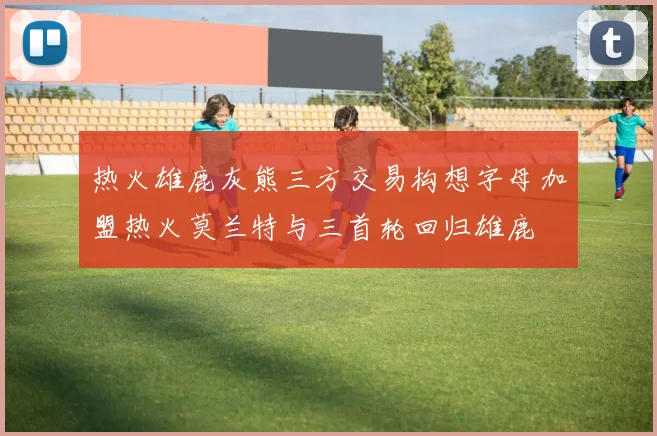 热火雄鹿灰熊三方交易构想字母加盟热火莫兰特与三首轮回归雄鹿