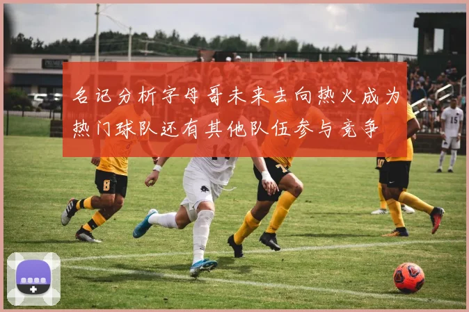 名记分析字母哥未来去向热火成为热门球队还有其他队伍参与竞争