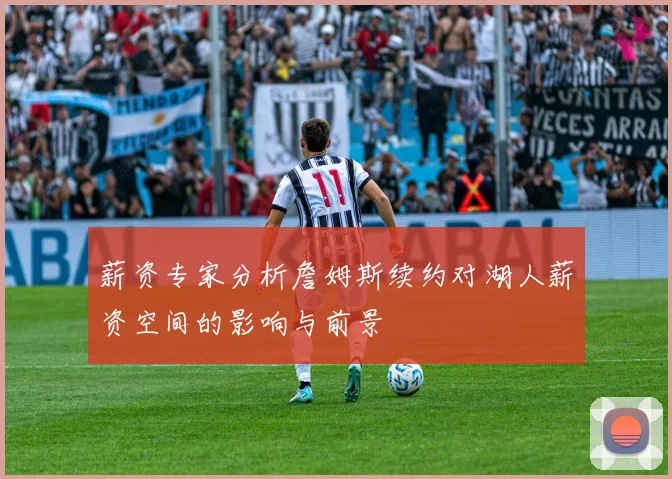 薪资专家分析詹姆斯续约对湖人薪资空间的影响与前景