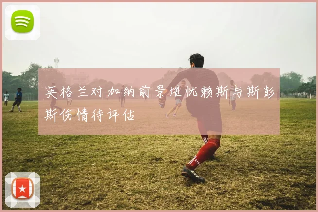 英格兰对加纳前景堪忧赖斯与斯彭斯伤情待评估