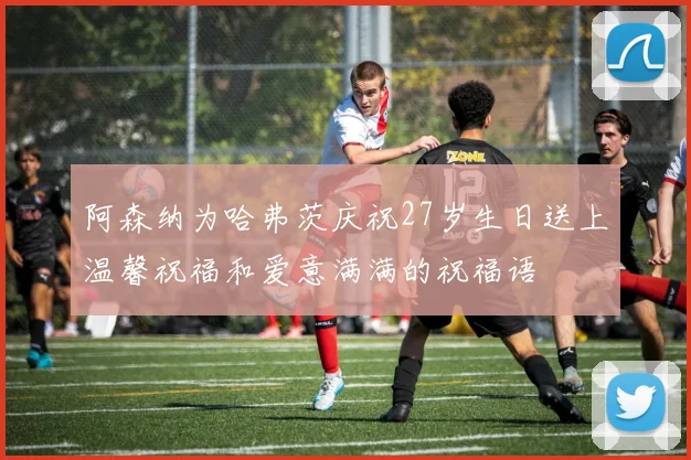 阿森纳为哈弗茨庆祝27岁生日送上温馨祝福和爱意满满的祝福语