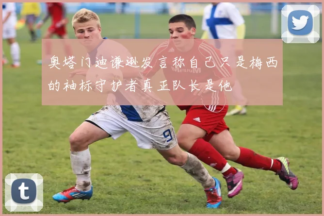 奥塔门迪谦逊发言称自己只是梅西的袖标守护者真正队长是他