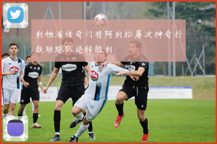利物浦传奇门将阿利松屡次神奇扑救助球队逆转胜利