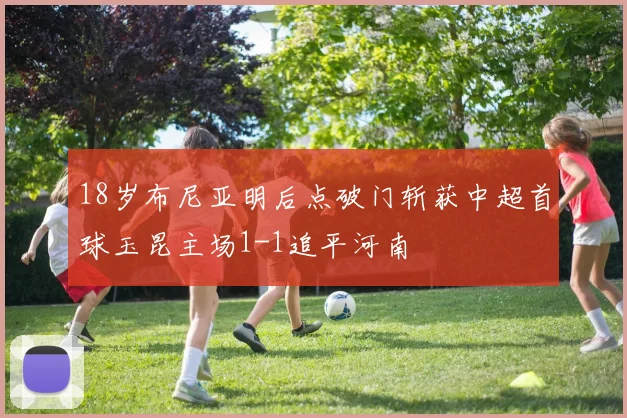 18岁布尼亚明后点破门斩获中超首球玉昆主场1-1追平河南