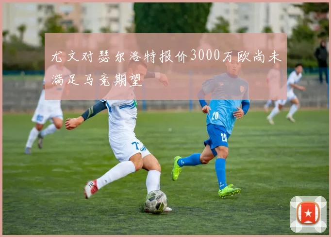 尤文对瑟尔洛特报价3000万欧尚未满足马竞期望