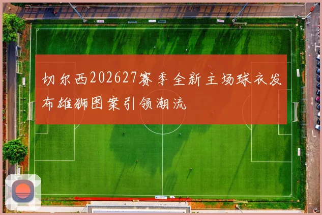 切尔西202627赛季全新主场球衣发布雄狮图案引领潮流