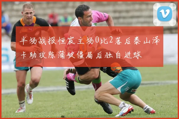 半场战报恒宸主场0比2落后泰山泽卡助攻陈蒲破僵局后独自进球