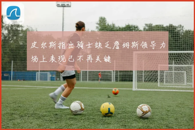 皮尔斯指出骑士缺乏詹姆斯领导力场上表现已不再关键