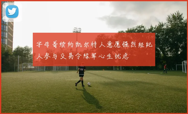 字母哥续约凯尔特人意愿强烈经纪人参与交易令绿军心生忧虑