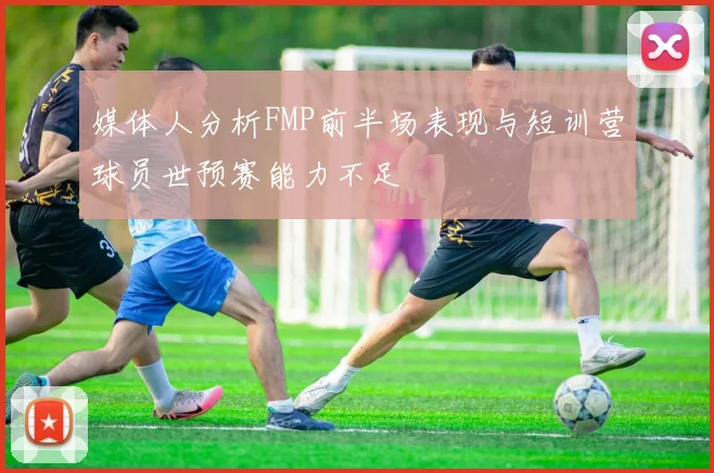 媒体人分析FMP前半场表现与短训营球员世预赛能力不足