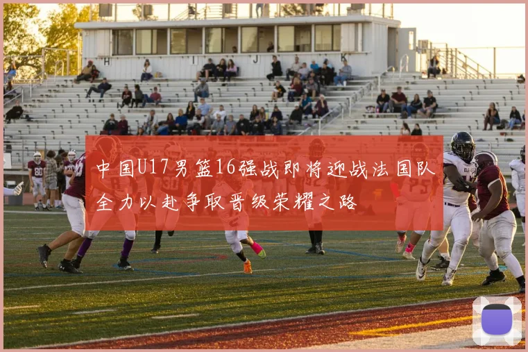 中国U17男篮16强战即将迎战法国队全力以赴争取晋级荣耀之路