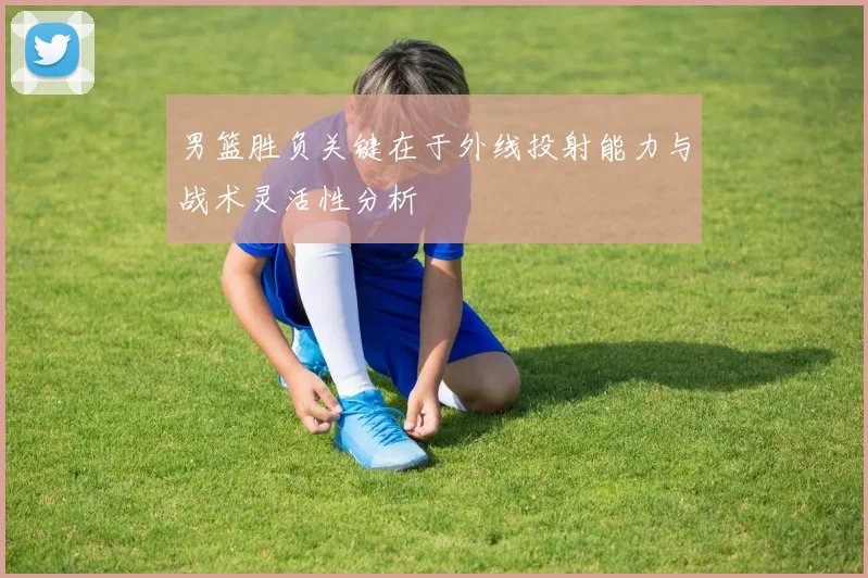 男篮胜负关键在于外线投射能力与战术灵活性分析