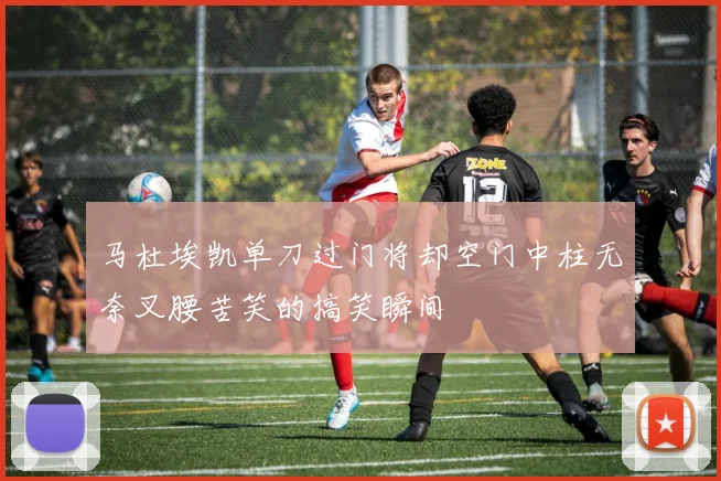 马杜埃凯单刀过门将却空门中柱无奈叉腰苦笑的搞笑瞬间