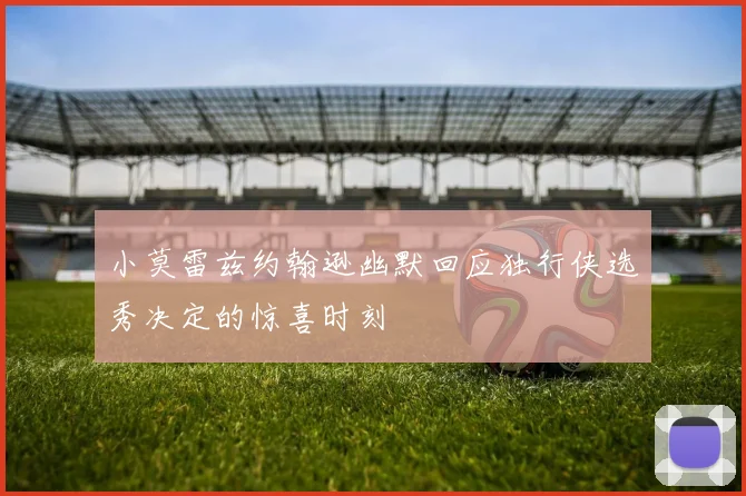 小莫雷兹约翰逊幽默回应独行侠选秀决定的惊喜时刻