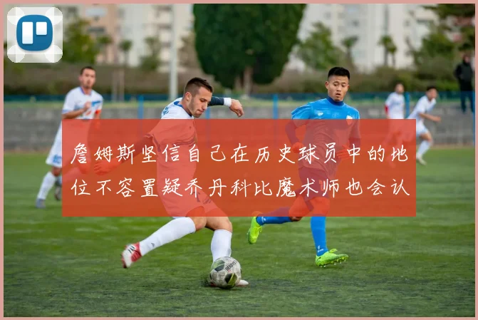 詹姆斯坚信自己在历史球员中的地位不容置疑乔丹科比魔术师也会认同