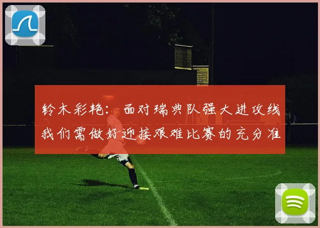 铃木彩艳：面对瑞典队强大进攻线我们需做好迎接艰难比赛的充分准备