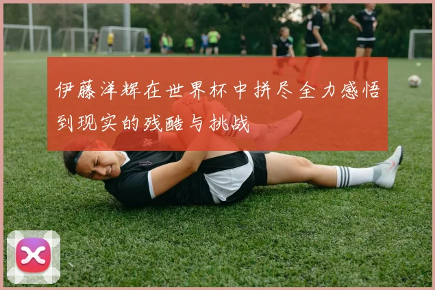 伊藤洋辉在世界杯中拼尽全力感悟到现实的残酷与挑战